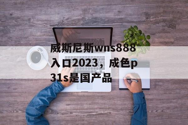 威斯尼斯wns888入口2023，成色p31s是国产品