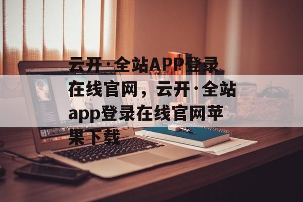 云开·全站APP登录在线官网，云开·全站app登录在线官网苹果下载