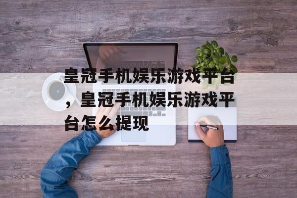 皇冠手机娱乐游戏平台，皇冠手机娱乐游戏平台怎么提现